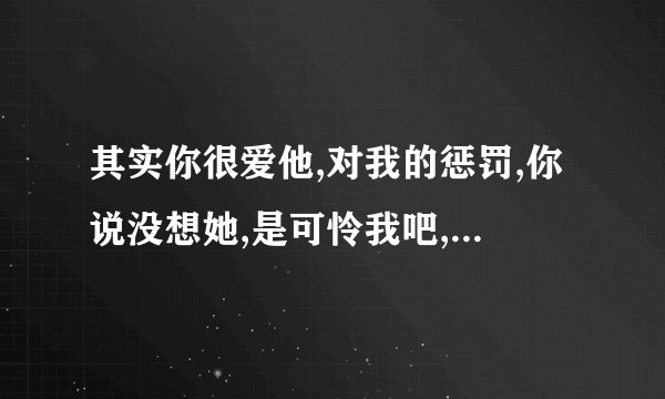其实你很爱他,对我的惩罚,你说没想她,是可怜我吧,是哪个歌的歌词