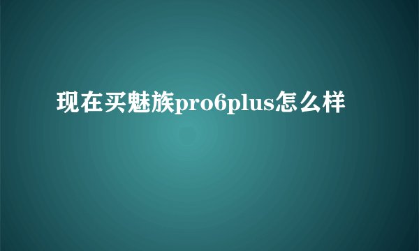 现在买魅族pro6plus怎么样