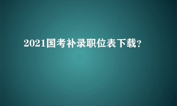 2021国考补录职位表下载?