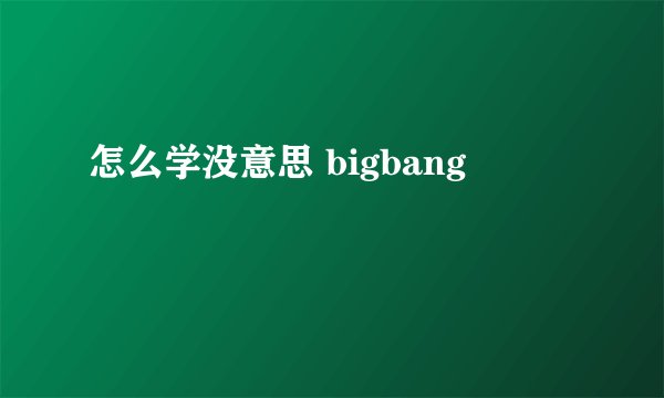 怎么学没意思 bigbang