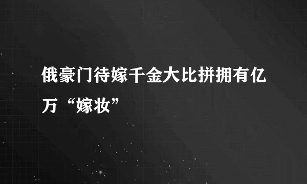 俄豪门待嫁千金大比拼拥有亿万“嫁妆”