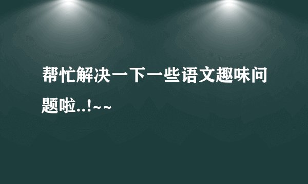 帮忙解决一下一些语文趣味问题啦..!~~