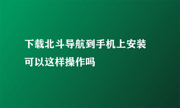 下载北斗导航到手机上安装 可以这样操作吗