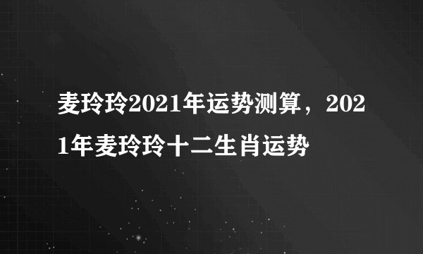麦玲玲2021年运势测算，2021年麦玲玲十二生肖运势