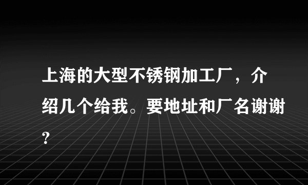 上海的大型不锈钢加工厂，介绍几个给我。要地址和厂名谢谢？