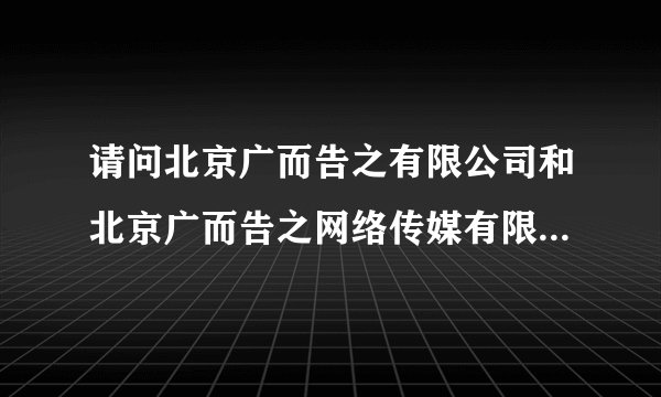请问北京广而告之有限公司和北京广而告之网络传媒有限公司有什么关系?都是隶属于cctv吗?投资方呢?