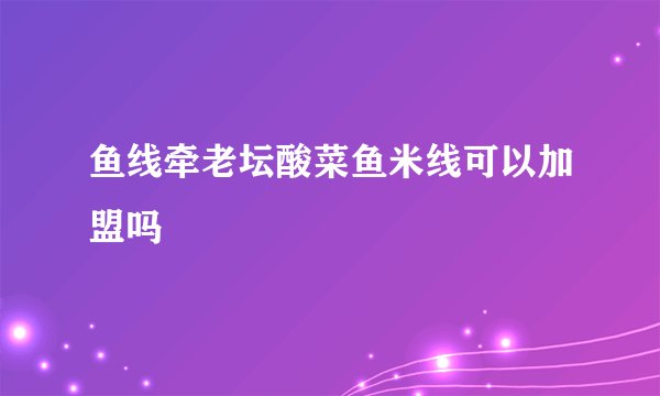 鱼线牵老坛酸菜鱼米线可以加盟吗