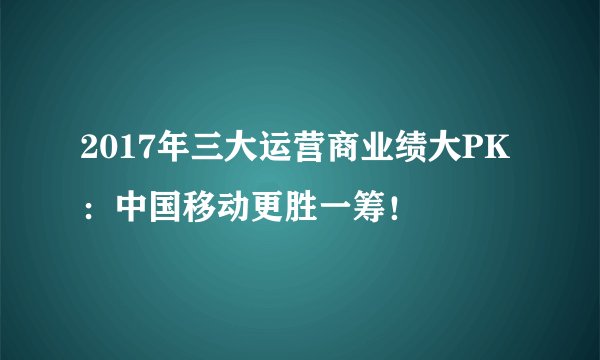 2017年三大运营商业绩大PK：中国移动更胜一筹！