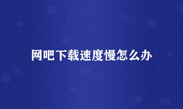 网吧下载速度慢怎么办