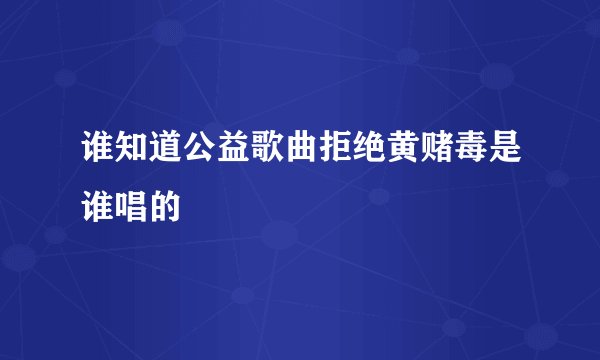 谁知道公益歌曲拒绝黄赌毒是谁唱的