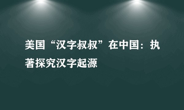 美国“汉字叔叔”在中国：执著探究汉字起源