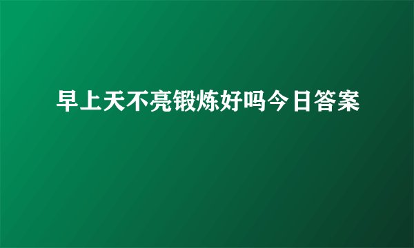 早上天不亮锻炼好吗今日答案