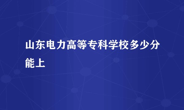 山东电力高等专科学校多少分能上