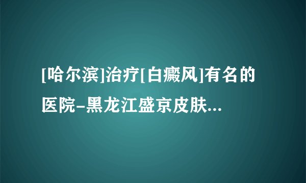 [哈尔滨]治疗[白癜风]有名的医院-黑龙江盛京皮肤病医院怎么走