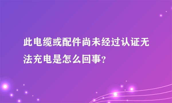 此电缆或配件尚未经过认证无法充电是怎么回事?