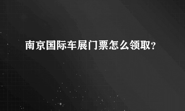 南京国际车展门票怎么领取？