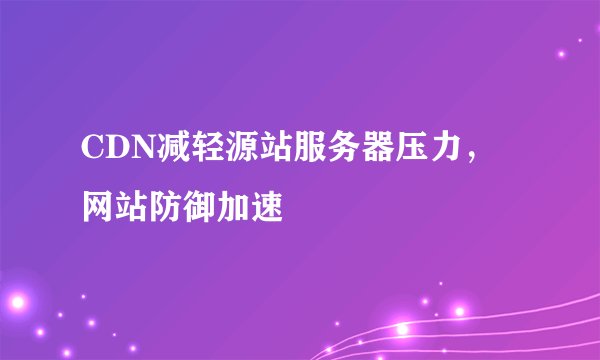 CDN减轻源站服务器压力，网站防御加速