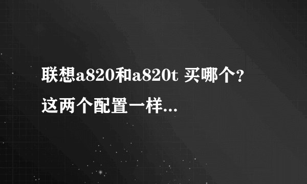 联想a820和a820t 买哪个？ 这两个配置一样，在外观上好像a820好看一些对吗，a820贵一些，请详细分析一...