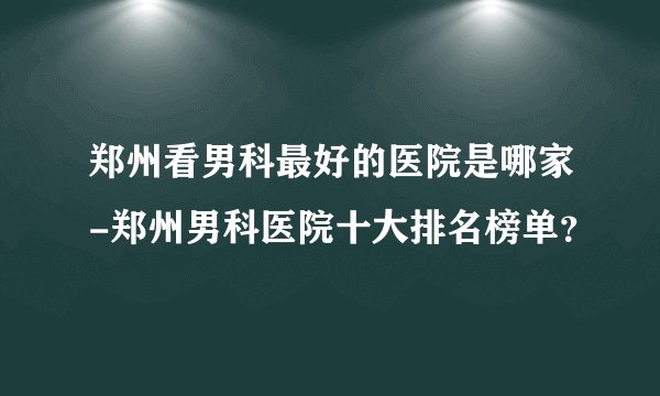 郑州看男科最好的医院是哪家-郑州男科医院十大排名榜单？