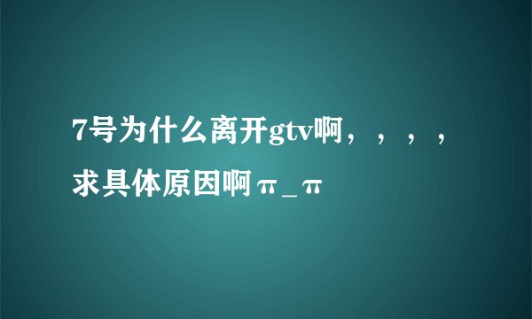 7号为什么离开gtv啊，，，，求具体原因啊π_π