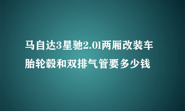 马自达3星驰2.0l两厢改装车胎轮毂和双排气管要多少钱