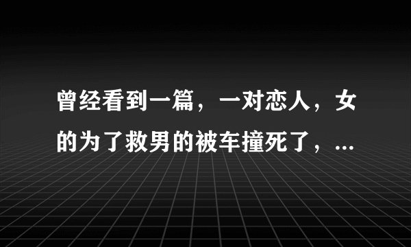 曾经看到一篇,一对恋人,女的为了救男的被车撞死了,然后全都是女孩死后开到男孩说的话。