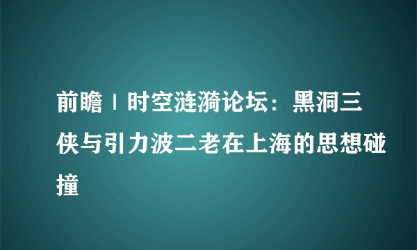 前瞻｜时空涟漪论坛：黑洞三侠与引力波二老在上海的思想碰撞