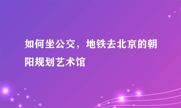 如何坐公交，地铁去北京的朝阳规划艺术馆
