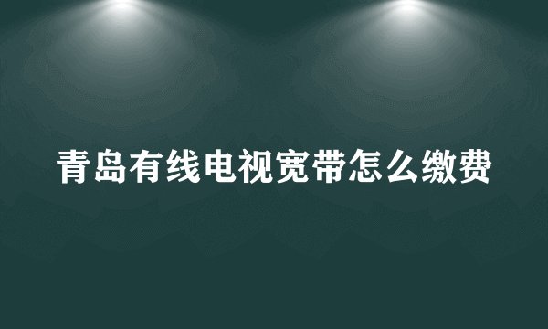 青岛有线电视宽带怎么缴费