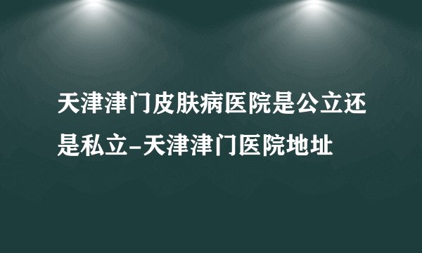 天津津门皮肤病医院是公立还是私立-天津津门医院地址