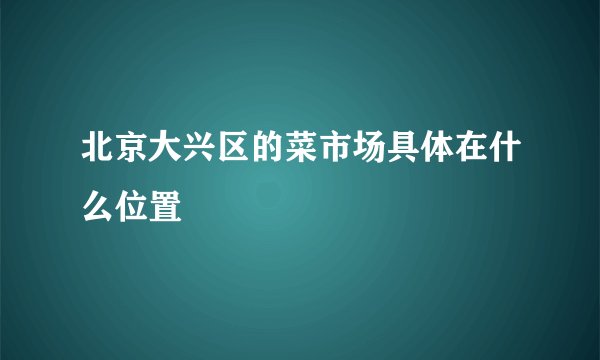 北京大兴区的菜市场具体在什么位置