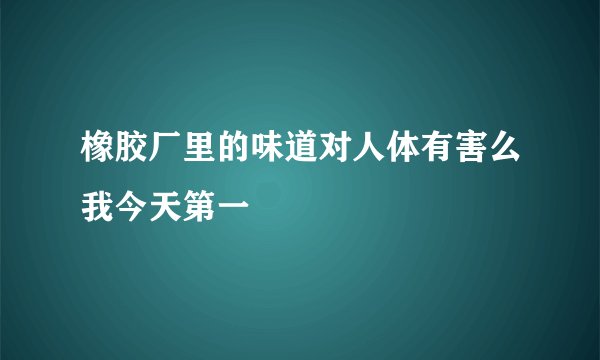 橡胶厂里的味道对人体有害么我今天第一