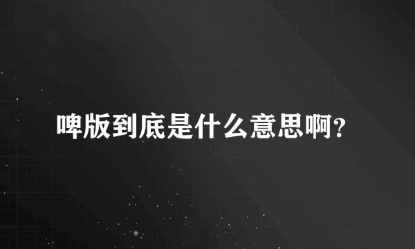 啤版到底是什么意思啊？