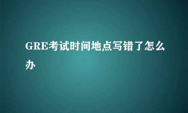 GRE考试时间地点写错了怎么办