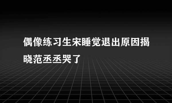 偶像练习生宋睡觉退出原因揭晓范丞丞哭了