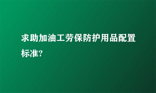 求助加油工劳保防护用品配置标准?