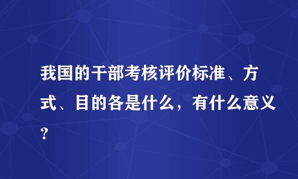 我国的干部考核评价标准、方式、目的各是什么,有什么意义?