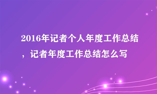 2016年记者个人年度工作总结，记者年度工作总结怎么写