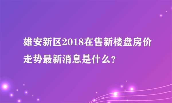 雄安新区2018在售新楼盘房价走势最新消息是什么？