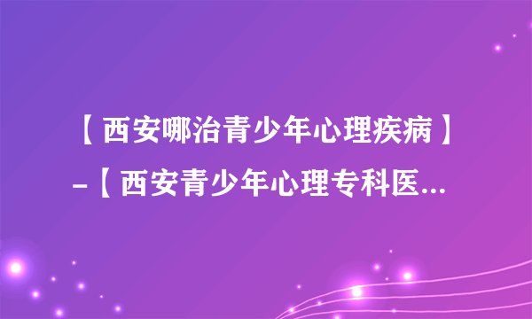 【西安哪治青少年心理疾病】-【西安青少年心理专科医院】-【西安专业治儿童心理的医院地址】