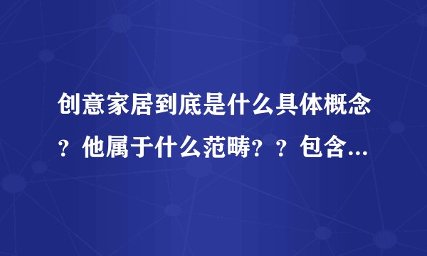 创意家居到底是什么具体概念？他属于什么范畴？？包含那些东西啊？