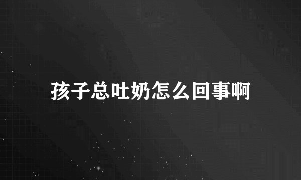 孩子总吐奶怎么回事啊