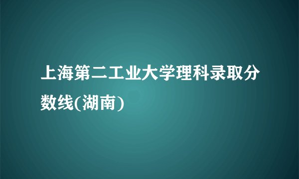 上海第二工业大学理科录取分数线(湖南)