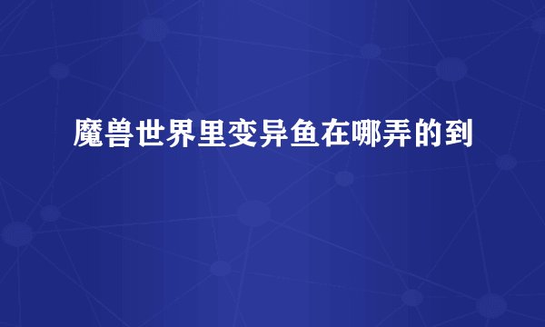 魔兽世界里变异鱼在哪弄的到