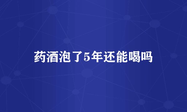 药酒泡了5年还能喝吗