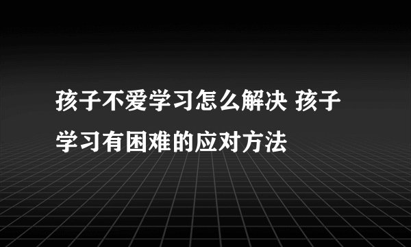 孩子不爱学习怎么解决 孩子学习有困难的应对方法