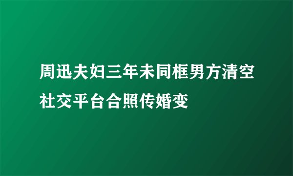 周迅夫妇三年未同框男方清空社交平台合照传婚变