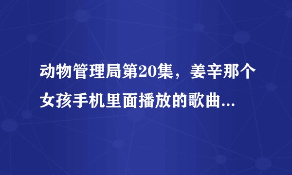 动物管理局第20集，姜辛那个女孩手机里面播放的歌曲曲名字叫什么。