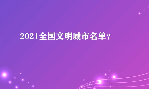 2021全国文明城市名单？