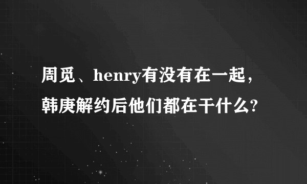 周觅、henry有没有在一起，韩庚解约后他们都在干什么?